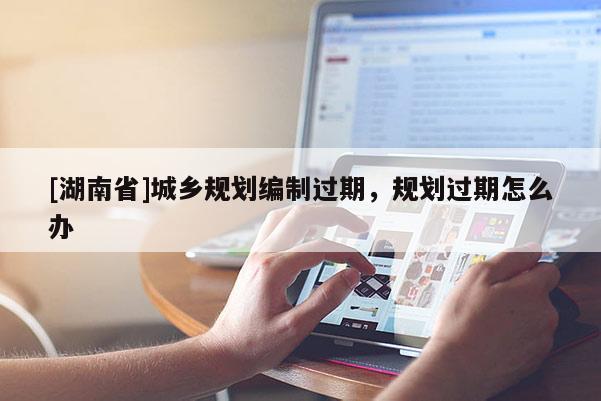 [湖南省]城鄉規劃編制過期，規劃過期怎么辦