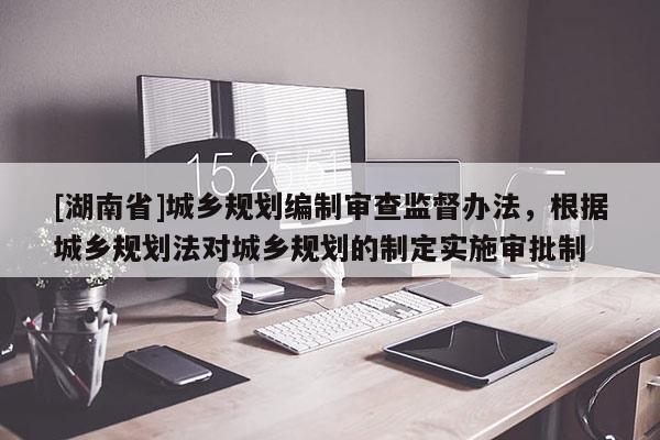 [湖南省]城鄉規劃編制審查監督辦法，根據城鄉規劃法對城鄉規劃的制定實施審批制