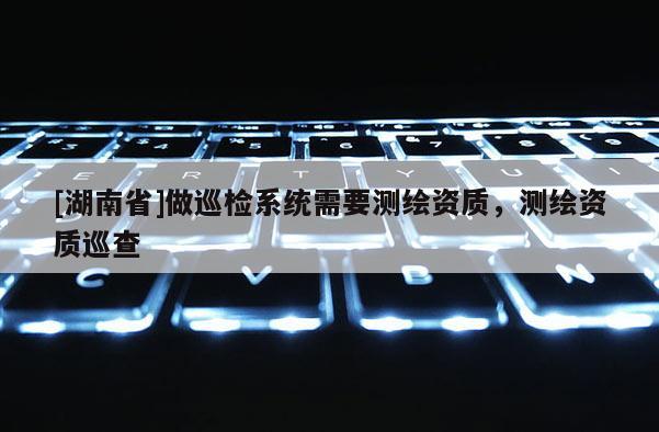 [湖南省]做巡檢系統需要測繪資質，測繪資質巡查