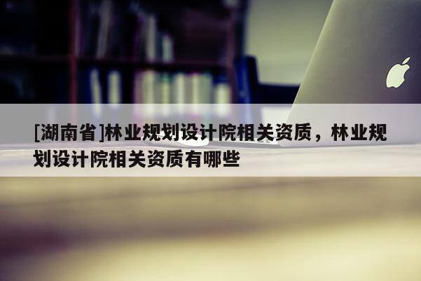 [湖南省]林業規劃設計院相關資質，林業規劃設計院相關資質有哪些