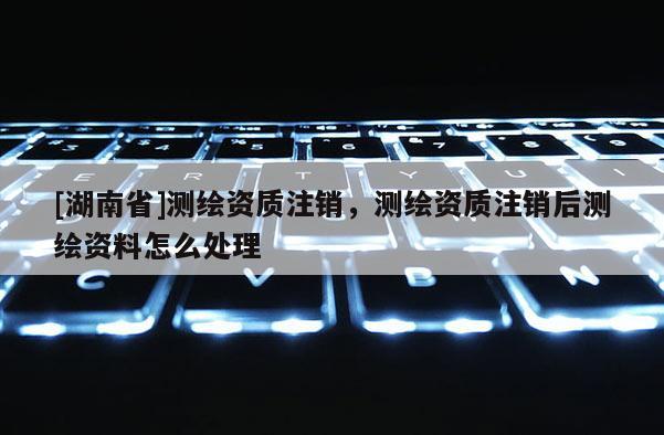 [湖南省]測繪資質注銷，測繪資質注銷后測繪資料怎么處理
