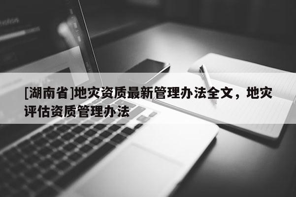 [湖南省]地災資質最新管理辦法全文，地災評估資質管理辦法