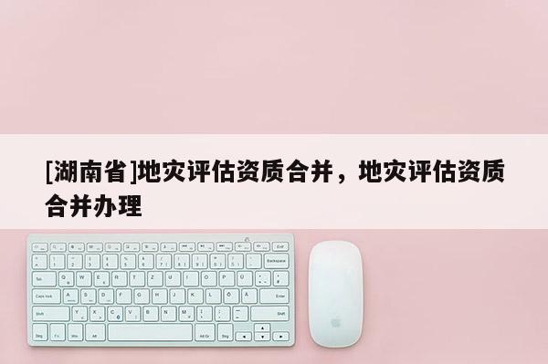 [湖南省]地災評估資質合并，地災評估資質合并辦理