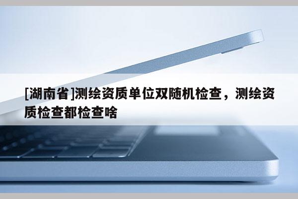 [湖南省]測繪資質單位雙隨機檢查，測繪資質檢查都檢查啥