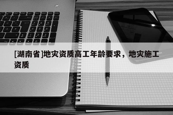 [湖南省]地災(zāi)資質(zhì)高工年齡要求，地災(zāi)施工資質(zhì)