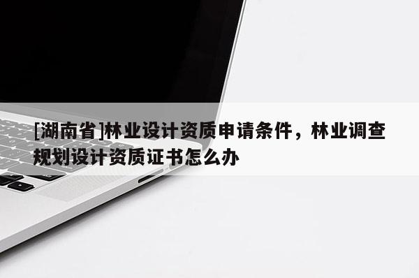 [湖南省]林業設計資質申請條件，林業調查規劃設計資質證書怎么辦