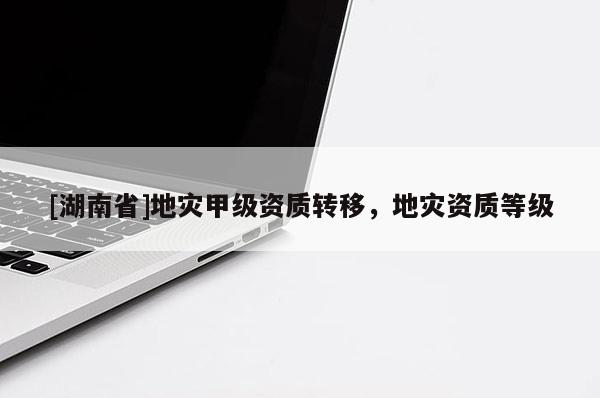 [湖南省]地災甲級資質(zhì)轉(zhuǎn)移，地災資質(zhì)等級