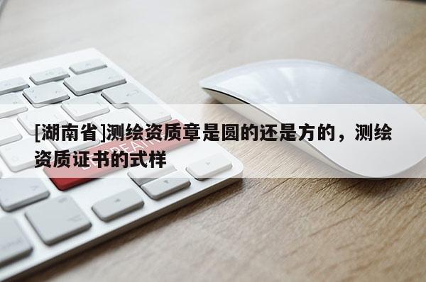 [湖南省]測繪資質章是圓的還是方的，測繪資質證書的式樣