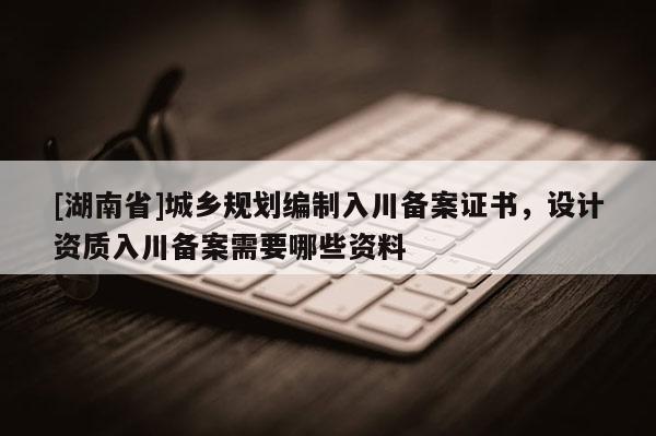 [湖南省]城鄉規劃編制入川備案證書，設計資質入川備案需要哪些資料