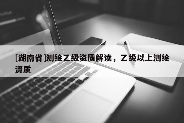 [湖南省]測(cè)繪乙級(jí)資質(zhì)解讀，乙級(jí)以上測(cè)繪資質(zhì)