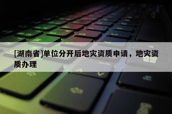 [湖南省]單位分開(kāi)后地災(zāi)資質(zhì)申請(qǐng)，地災(zāi)資質(zhì)辦理
