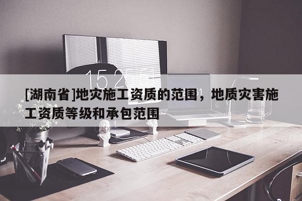 [湖南省]地災施工資質的范圍，地質災害施工資質等級和承包范圍