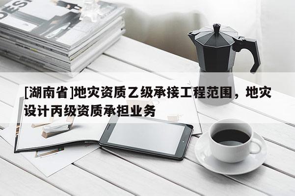 [湖南省]地災資質乙級承接工程范圍，地災設計丙級資質承擔業務