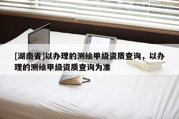 [湖南省]以辦理的測繪甲級資質查詢，以辦理的測繪甲級資質查詢為準