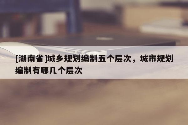 [湖南省]城鄉(xiāng)規(guī)劃編制五個(gè)層次，城市規(guī)劃編制有哪幾個(gè)層次