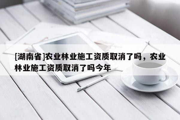 [湖南省]農業林業施工資質取消了嗎，農業林業施工資質取消了嗎今年
