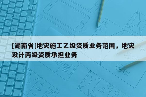 [湖南省]地災(zāi)施工乙級(jí)資質(zhì)業(yè)務(wù)范圍，地災(zāi)設(shè)計(jì)丙級(jí)資質(zhì)承擔(dān)業(yè)務(wù)