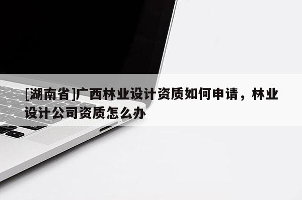 [湖南省]廣西林業(yè)設(shè)計資質(zhì)如何申請，林業(yè)設(shè)計公司資質(zhì)怎么辦