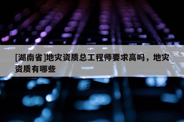 [湖南省]地災資質總工程師要求高嗎，地災資質有哪些