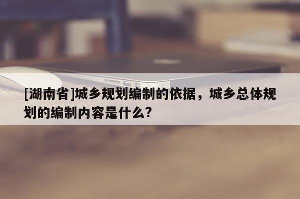 [湖南省]城鄉規劃編制的依據，城鄉總體規劃的編制內容是什么?