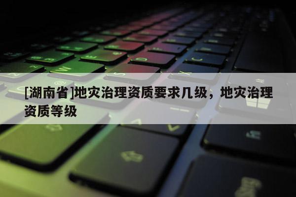 [湖南省]地災治理資質要求幾級，地災治理資質等級