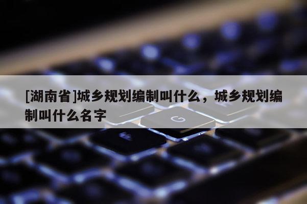 [湖南省]城鄉規劃編制叫什么，城鄉規劃編制叫什么名字