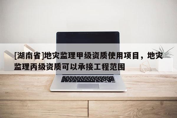 [湖南省]地災監理甲級資質使用項目，地災監理丙級資質可以承接工程范圍