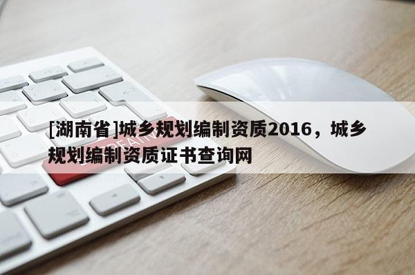 [湖南省]城鄉(xiāng)規(guī)劃編制資質(zhì)2016，城鄉(xiāng)規(guī)劃編制資質(zhì)證書查詢網(wǎng)