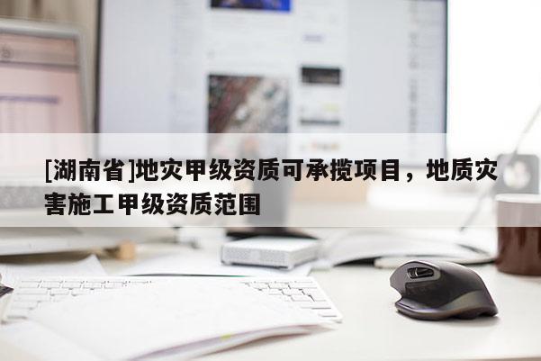 [湖南省]地災(zāi)甲級資質(zhì)可承攬項目，地質(zhì)災(zāi)害施工甲級資質(zhì)范圍