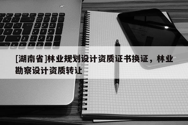 [湖南省]林業(yè)規(guī)劃設計資質(zhì)證書換證，林業(yè)勘察設計資質(zhì)轉(zhuǎn)讓
