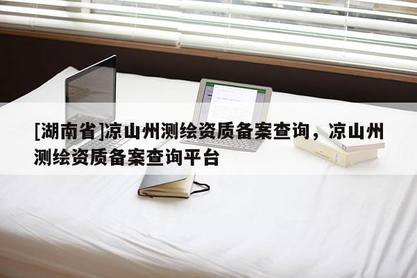 [湖南省]涼山州測繪資質(zhì)備案查詢，涼山州測繪資質(zhì)備案查詢平臺(tái)