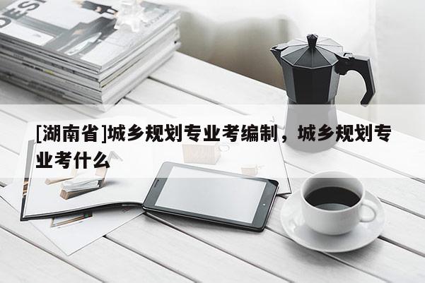 [湖南省]城鄉規劃專業考編制，城鄉規劃專業考什么