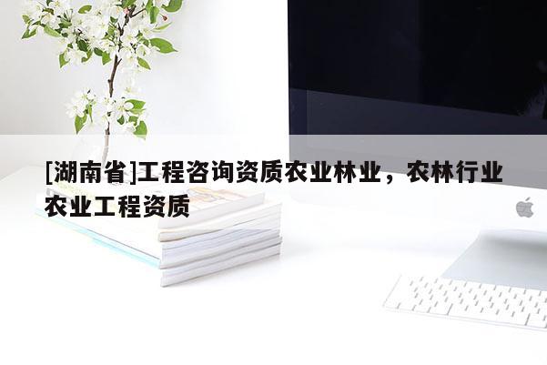[湖南省]工程咨詢資質農業林業，農林行業農業工程資質