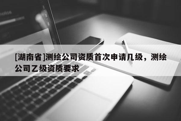 [湖南省]測繪公司資質(zhì)首次申請(qǐng)幾級(jí)，測繪公司乙級(jí)資質(zhì)要求