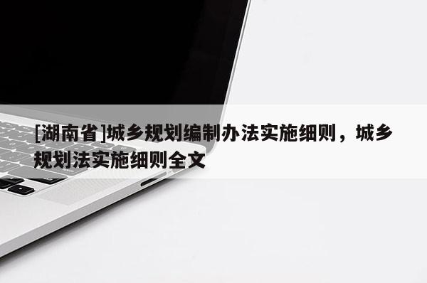 [湖南省]城鄉(xiāng)規(guī)劃編制辦法實施細(xì)則，城鄉(xiāng)規(guī)劃法實施細(xì)則全文