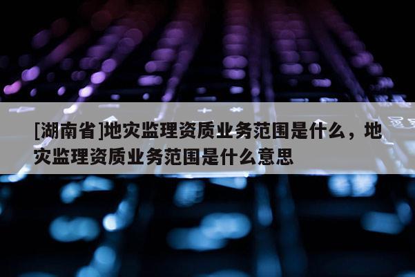 [湖南省]地災(zāi)監(jiān)理資質(zhì)業(yè)務(wù)范圍是什么，地災(zāi)監(jiān)理資質(zhì)業(yè)務(wù)范圍是什么意思