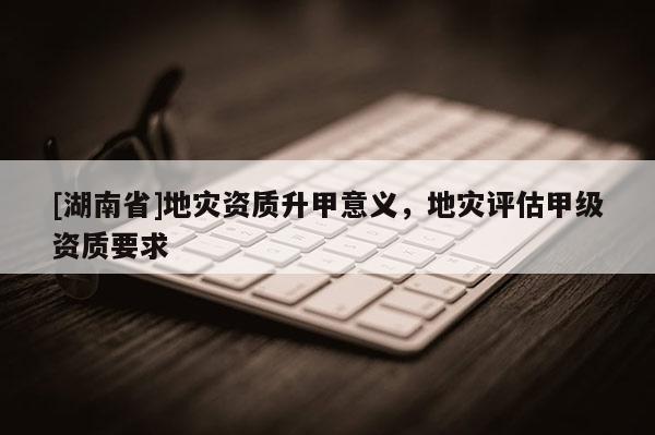 [湖南省]地災(zāi)資質(zhì)升甲意義，地災(zāi)評(píng)估甲級(jí)資質(zhì)要求