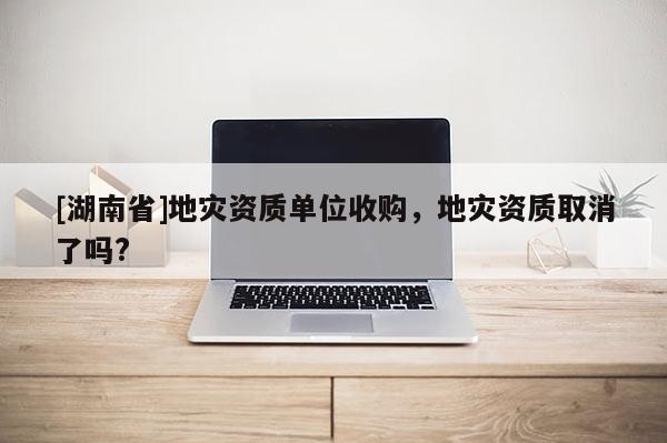 [湖南省]地災資質單位收購，地災資質取消了嗎?