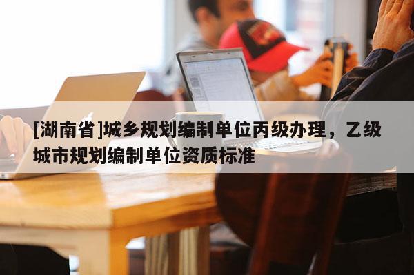 [湖南省]城鄉規劃編制單位丙級辦理，乙級城市規劃編制單位資質標準