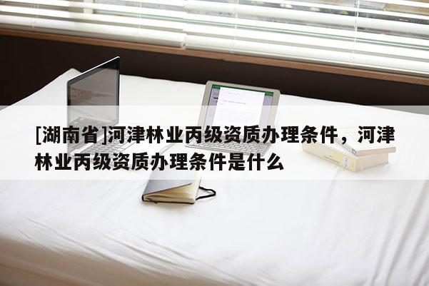 [湖南省]河津林業丙級資質辦理條件，河津林業丙級資質辦理條件是什么