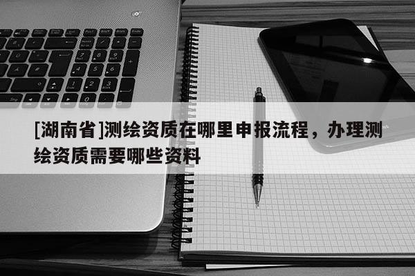 [湖南省]測繪資質在哪里申報流程，辦理測繪資質需要哪些資料
