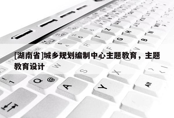 [湖南省]城鄉規劃編制中心主題教育，主題教育設計