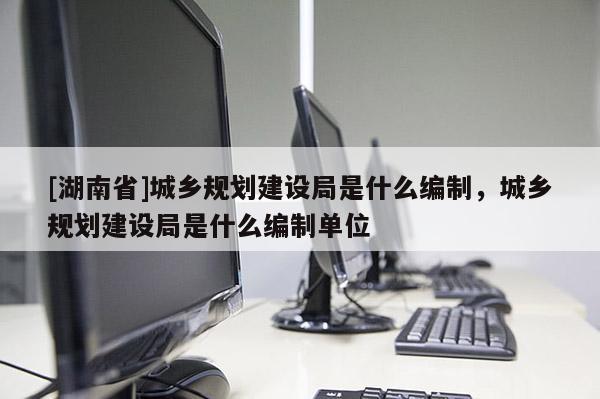 [湖南省]城鄉(xiāng)規(guī)劃建設(shè)局是什么編制，城鄉(xiāng)規(guī)劃建設(shè)局是什么編制單位