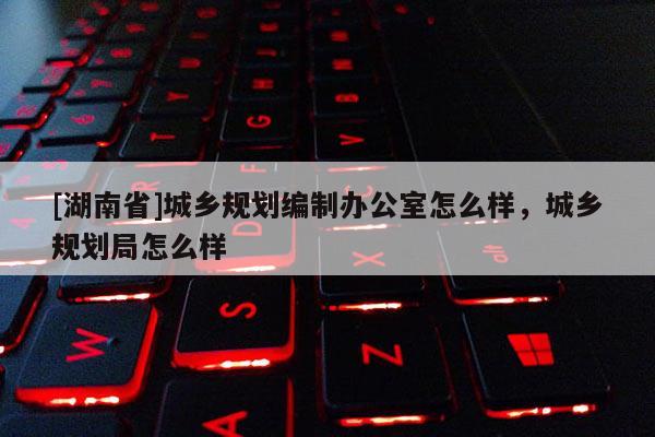 [湖南省]城鄉規劃編制辦公室怎么樣，城鄉規劃局怎么樣