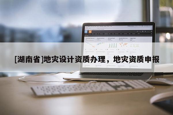[湖南省]地災(zāi)設(shè)計資質(zhì)辦理，地災(zāi)資質(zhì)申報