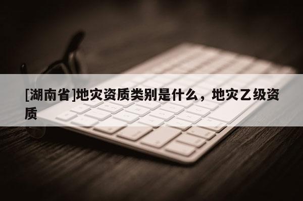 [湖南省]地災(zāi)資質(zhì)類別是什么，地災(zāi)乙級資質(zhì)