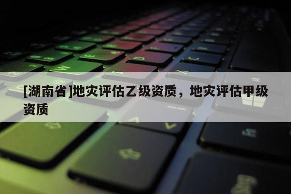 [湖南省]地災評估乙級資質，地災評估甲級資質