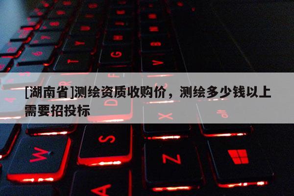 [湖南省]測繪資質收購價，測繪多少錢以上需要招投標