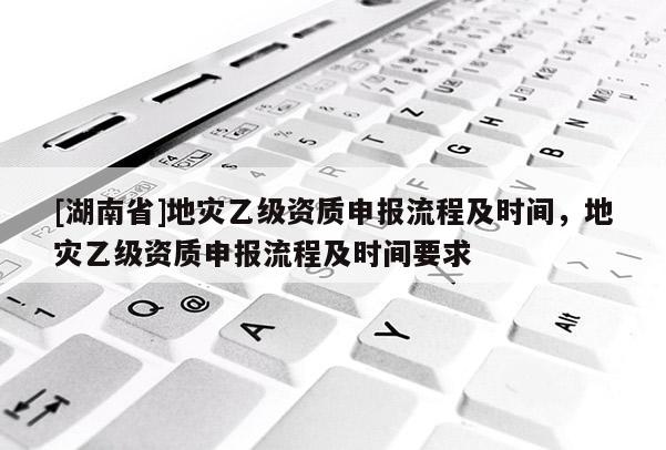 [湖南省]地災(zāi)乙級資質(zhì)申報流程及時間，地災(zāi)乙級資質(zhì)申報流程及時間要求