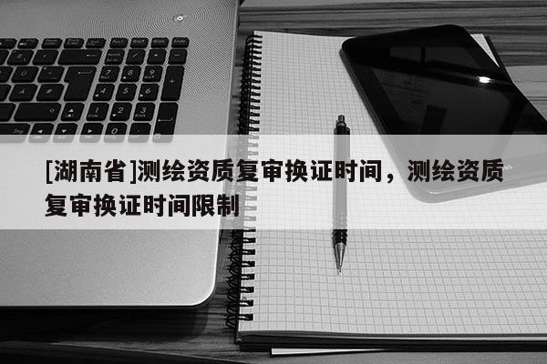 [湖南省]測繪資質復審換證時間，測繪資質復審換證時間限制